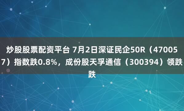 炒股股票配资平台 7月2日深证民企50R(470057)指数跌0.8%,成份股天孚通信(300394)领跌