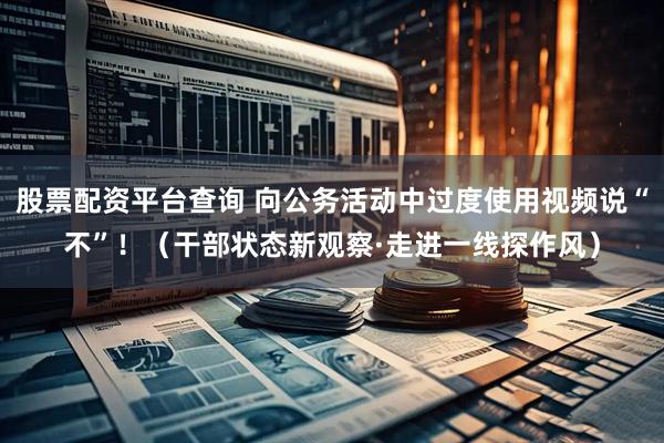 股票配资平台查询 向公务活动中过度使用视频说“不”!(干部状态新观察·走进一线探作风)