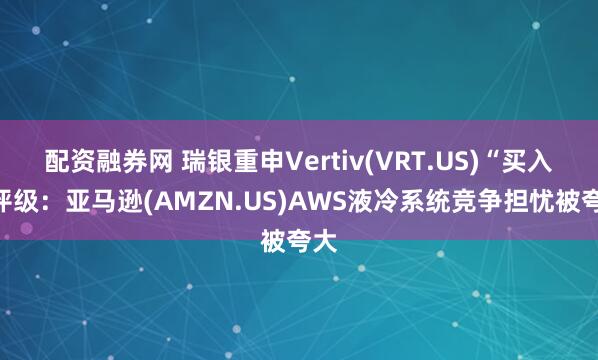 配资融券网 瑞银重申Vertiv(VRT.US)“买入”评级:亚马逊(AMZN.US)AWS液冷系统竞争担忧被夸大