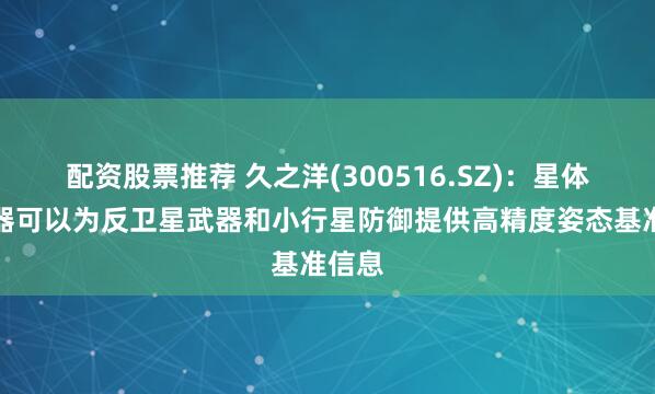 配资股票推荐 久之洋(300516.SZ)：星体跟踪器可以为反卫星武器和小行星防御提供高精度姿态基准信息