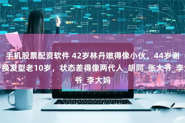 手机股票配资软件 42岁林丹嫩得像小伙，44岁谢杏芳换发型老10岁，状态差得像两代人_胡同_张大爷_李大妈