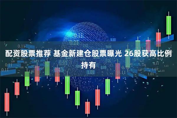 配资股票推荐 基金新建仓股票曝光 26股获高比例持有