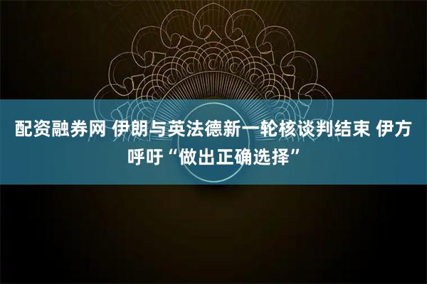 配资融券网 伊朗与英法德新一轮核谈判结束 伊方呼吁“做出正确选择”
